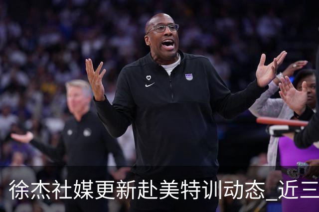 徐杰社媒更新赴美特训动态 近三次入选男篮集训均无缘正规大名单